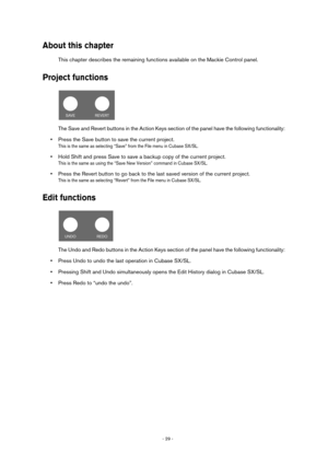 Page 29- 29 - 
About this chapter
This chapter describes the remaining functions available on the Mackie Control panel.
Project functions
The Save and Revert buttons in the Action Keys section of the panel have the following functionality:
•Press the Save button to save the current project.
This is the same as selecting “Save” from the File menu in Cubase SX/SL.
•Hold Shift and press Save to save a backup copy of the current project.
This is the same as using the “Save New Version” command in Cubase SX/SL....