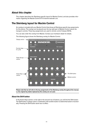 Page 6 
- 6 -  
About this chapter
 
This chapter describes the Steinberg-specific layout for Mackie Control, and also provides infor-
mation regarding the Mackie Control XT 8 channel extender unit. 
The Steinberg layout for Mackie Control
 
An overlay is included with your Mackie Control that shows all Steinberg-specific key assignments 
for this device. The overlay can be placed over the top right part of Mackie Control, above the 
transport controls. These key assignments are used to remote control Cubase...