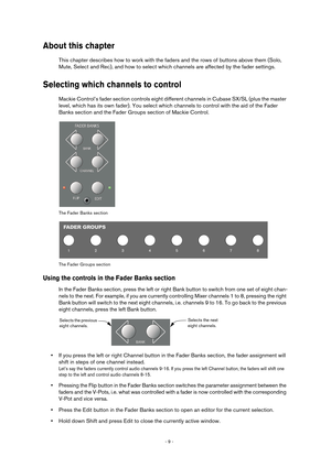 Page 9 
- 9 -  
About this chapter
 
This chapter describes how to work with the faders and the rows of buttons above them (Solo, 
Mute, Select and Rec), and how to select which channels are affected by the fader settings. 
Selecting which channels to control
 
Mackie Control’s fader section controls eight different channels in Cubase SX/SL (plus the master 
level, which has its own fader). You select which channels to control with the aid of the Fader 
Banks section and the Fader Groups section of Mackie...