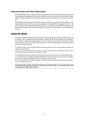 Page 10 
- 10 -  
Using the controls in the Fader Groups section
 
In Cubase SX/SL, you can create so called channel view presets in your Mixer window, by selecting 
the channels to be displayed and clicking the symbol button at the bottom left of the Mixer window. 
Select the Add option, and in the dialog that appears, type in a name for this channel view and click 
OK.
The Steinberg key assignments for Mackie Control make use of the channel views feature. In the 
Fader Groups section, the first channel view...