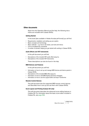 Page 11 
CUBASE SX/SL
 
About this manual 1 – 11 
Other documents
 
Apart from the Operation Manual and the help, the following docu-
ments are included with Cubase SX/SL: 
Getting Started
 
In this book (also available in Adobe Acrobat pdf format) you will find: 
• Requirements, installation and setting up your system.
• Basic concepts and terminology.
• Basic methods – e.g. how to set values, use tools and menus.
• A list of all default key commands.
• A number of tutorials, helping you get started with...