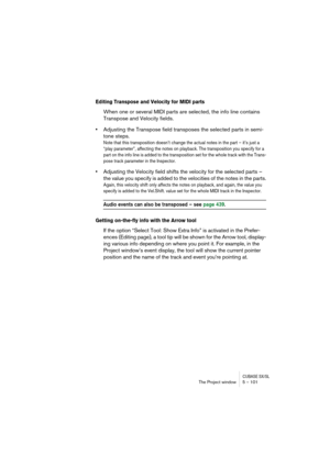 Page 101CUBASE SX/SLThe Project window 5 – 101
Editing Transpose and Velocity for MIDI parts
When one or several MIDI parts are selected, the info line contains 
Transpose and Velocity fields.
•Adjusting the Transpose field transposes the selected parts in semi-
tone steps.
Note that this transposition doesn’t change the actual notes in the part – it’s just a 
“play parameter”, affecting the notes on playback. The transposition you specify for a 
part on the info line is added to the transposition set for the...