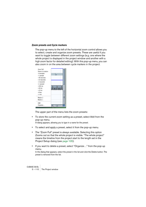 Page 110CUBASE SX/SL5 – 110 The Project window
Zoom presets and Cycle markers
The pop-up menu to the left of the horizontal zoom control allows you 
to select, create and organize zoom presets. These are useful if you 
want to toggle between different zoom settings (e.g. one where the 
whole project is displayed in the project window and another with a 
high zoom factor for detailed editing). With this pop-up menu, you can 
also zoom in on the area between cycle markers in the project.
The upper part of the menu...