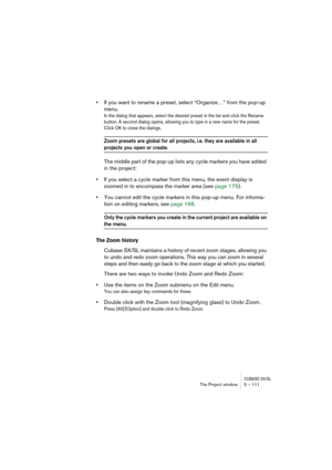 Page 111CUBASE SX/SLThe Project window 5 – 111
•If you want to rename a preset, select “Organize…” from the pop-up 
menu.
In the dialog that appears, select the desired preset in the list and click the Rename 
button. A second dialog opens, allowing you to type in a new name for the preset. 
Click OK to close the dialogs.
Zoom presets are global for all projects, i.e. they are available in all 
projects you open or create.
The middle part of the pop-up lists any cycle markers you have added 
in the project:
•If...