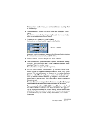 Page 117CUBASE SX/SLThe Project window 5 – 117
Once you have created tracks, you can manipulate and rearrange them 
in various ways:
•To rename a track, double click in the name field and type in a new 
name.
If you hold down any modifier key when pressing [Return] to close the name field, all 
events on the track will get the name you entered.
•To select a track, click on it in the Track list.
A selected track is indicated by a light grey color in the Track list. 
It is possible to select several tracks, by...