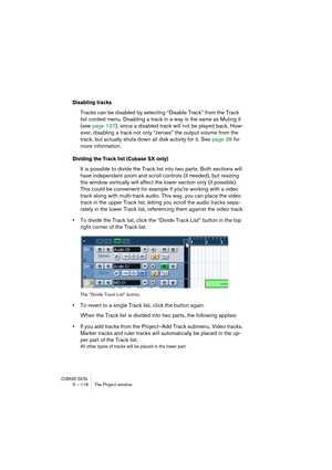 Page 118CUBASE SX/SL5 – 118 The Project window
Disabling tracks
Tracks can be disabled by selecting “Disable Track” from the Track 
list context menu. Disabling a track in a way is the same as Muting it 
(see page 137), since a disabled track will not be played back. How-
ever, disabling a track not only “zeroes” the output volume from the 
track, but actually shuts down all disk activity for it. See page 38 for 
more information.
Dividing the Track list (Cubase SX only)
It is possible to divide the Track list...