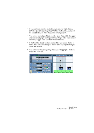 Page 119CUBASE SX/SLThe Project window 5 – 119
•If you add tracks from the context menu invoked by right-clicking 
(Windows) or [Ctrl]-clicking (Mac OS X) in the Track list, tracks will 
be added to the part of the Track list in which you click.
•You can move any type of track from the lower Track list to the upper 
and vice versa by right-clicking or [Ctrl]-clicking it in the Track list and 
selecting “Toggle Track List” from the context menu.
•If the Track list already contains tracks of the type Video, Marker...