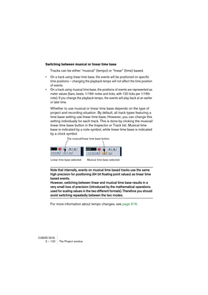 Page 120CUBASE SX/SL5 – 120 The Project window
Switching between musical or linear time base
Tracks can be either “musical” (tempo) or “linear” (time) based.
• On a track using linear time base, the events will be positioned on specific 
time positions – changing the playback tempo will not affect the time position 
of events.
• On a track using musical time base, the positions of events are represented as 
meter values (bars, beats, 1/16th notes and ticks, with 120 ticks per 1/16th 
note). If you change the...