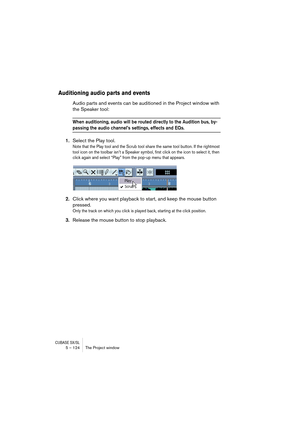 Page 124CUBASE SX/SL5 – 124 The Project window
Auditioning audio parts and events
Audio parts and events can be auditioned in the Project window with 
the Speaker tool:
When auditioning, audio will be routed directly to the Audition bus, by-
passing the audio channel’s settings, effects and EQs.
1.Select the Play tool.
Note that the Play tool and the Scrub tool share the same tool button. If the rightmost 
tool icon on the toolbar isn’t a Speaker symbol, first click on the icon to select it, then 
click again...