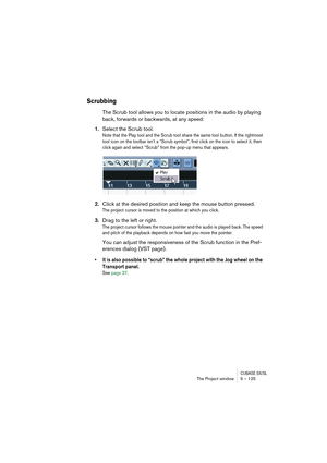 Page 125CUBASE SX/SLThe Project window 5 – 125
Scrubbing
The Scrub tool allows you to locate positions in the audio by playing 
back, forwards or backwards, at any speed:
1.Select the Scrub tool.
Note that the Play tool and the Scrub tool share the same tool button. If the rightmost 
tool icon on the toolbar isn’t a “Scrub symbol”, first click on the icon to select it, then 
click again and select “Scrub” from the pop-up menu that appears.
2.Click at the desired position and keep the mouse button pressed.
The...