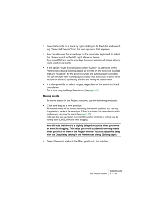 Page 127CUBASE SX/SLThe Project window 5 – 127
•Select all events on a track by right-clicking in its Track list and select-
ing “Select All Events” from the pop-up menu that appears.
•You can also use the arrow keys on the computer keyboard, to select 
the closest event to the left, right, above or below.
If you press [Shift] and use the arrow keys, the current selection will be kept, allowing 
you to select several events.
•If the option “Auto Select Events under Cursor” is activated in the 
Preferences dialog...