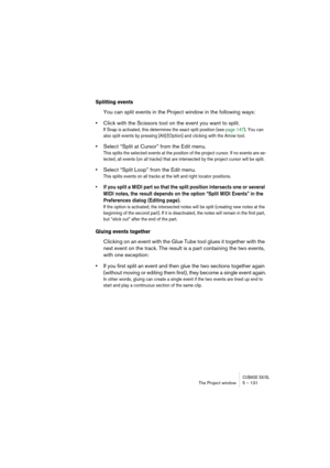 Page 131CUBASE SX/SLThe Project window 5 – 131
Splitting events
You can split events in the Project window in the following ways:
•Click with the Scissors tool on the event you want to split.
If Snap is activated, this determines the exact split position (see page 147). You can 
also split events by pressing [Alt]/[Option] and clicking with the Arrow tool.
•Select “Split at Cursor” from the Edit menu.
This splits the selected events at the position of the project cursor. If no events are se-
lected, all events...