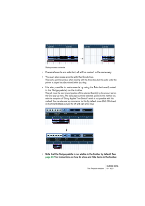 Page 133CUBASE SX/SLThe Project window 5 – 133
Sizing moves contents.
•If several events are selected, all will be resized in the same way.
•You can also resize events with the Scrub tool.
This works just the same as when resizing with the Arrow tool, but the audio under the 
pointer is played back (scrubbed) while you drag.
•It is also possible to resize events by using the Trim buttons (located 
in the Nudge palette) on the toolbar.
This will move the start or end position of the selected Event(s) by the...