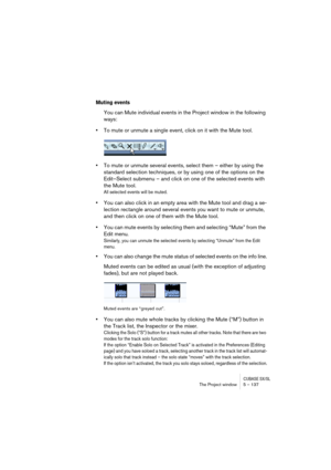 Page 137CUBASE SX/SLThe Project window 5 – 137
Muting events
You can Mute individual events in the Project window in the following 
ways:
•To mute or unmute a single event, click on it with the Mute tool.
•To mute or unmute several events, select them – either by using the 
standard selection techniques, or by using one of the options on the 
Edit–Select submenu – and click on one of the selected events with 
the Mute tool.
All selected events will be muted.
•You can also click in an empty area with the Mute...