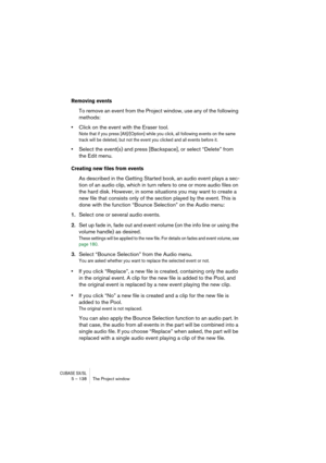 Page 138CUBASE SX/SL5 – 138 The Project window
Removing events
To remove an event from the Project window, use any of the following 
methods:
•Click on the event with the Eraser tool.
Note that if you press [Alt]/[Option] while you click, all following events on the same 
track will be deleted, but not the event you clicked and all events before it.
•Select the event(s) and press [Backspace], or select “Delete” from 
the Edit menu.
Creating new files from events
As described in the Getting Started book, an audio...