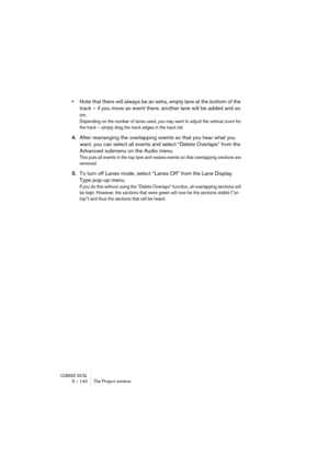 Page 140CUBASE SX/SL5 – 140 The Project window
•Note that there will always be an extra, empty lane at the bottom of the 
track – if you move an event there, another lane will be added and so 
on.
Depending on the number of lanes used, you may want to adjust the vertical zoom for 
the track – simply drag the track edges in the track list.
4.After rearranging the overlapping events so that you hear what you 
want, you can select all events and select “Delete Overlaps” from the 
Advanced submenu on the Audio...