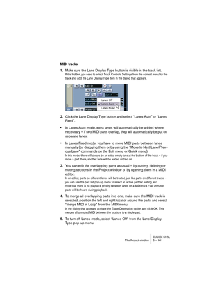 Page 141CUBASE SX/SLThe Project window 5 – 141
MIDI tracks
1.Make sure the Lane Display Type button is visible in the track list.
If it is hidden, you need to select Track Controls Settings from the context menu for the 
track and add the Lane Display Type item in the dialog that appears.
2.Click the Lane Display Type button and select “Lanes Auto” or “Lanes 
Fixed”.
•In Lanes Auto mode, extra lanes will automatically be added where 
necessary – if two MIDI parts overlap, they will automatically be put on...