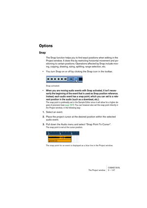 Page 147CUBASE SX/SLThe Project window 5 – 147
Options
Snap
The Snap function helps you to find exact positions when editing in the 
Project window. It does this by restricting horizontal movement and po-
sitioning to certain positions. Operations affected by Snap include mov-
ing, copying, drawing, sizing, splitting, range selection, etc.
•You turn Snap on or off by clicking the Snap icon in the toolbar.
Snap activated.
• When you are moving audio events with Snap activated, it isn’t neces-
sarily the beginning...