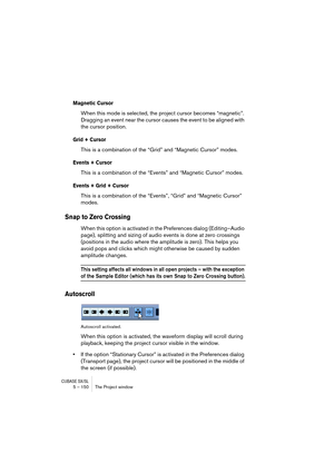 Page 150CUBASE SX/SL5 – 150 The Project window
Magnetic Cursor
When this mode is selected, the project cursor becomes “magnetic”. 
Dragging an event near the cursor causes the event to be aligned with 
the cursor position.
Grid + Cursor
This is a combination of the “Grid” and “Magnetic Cursor” modes.
Events + Cursor
This is a combination of the “Events” and “Magnetic Cursor” modes.
Events + Grid + Cursor
This is a combination of the “Events”, “Grid” and “Magnetic Cursor” 
modes.
Snap to Zero Crossing
When this...