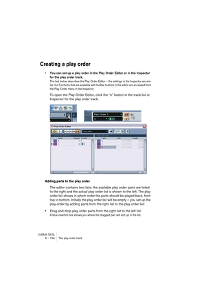 Page 154CUBASE SX/SL6 – 154 The play order track
Creating a play order
• You can set up a play order in the Play Order Editor or in the Inspector 
for the play order track.
The text below describes the Play Order Editor – the settings in the Inspector are sim-
ilar, but functions that are available with toolbar buttons in the editor are accessed from 
the Play Order menu in the Inspector.
To open the Play Order Editor, click the “e” button in the track list or 
Inspector for the play order track.
Adding parts to...