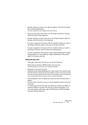 Page 155CUBASE SX/SLThe play order track 6 – 155
•Double clicking on a part in the right list adds it to the left list, above 
the currently selected part. 
If no part is selected, it will be added at the end of the list.
•Drag and drop play order parts from the Project window to the play 
order list shown in the Inspector.
•Double clicking on a play order part in the Project window adds it to 
the play order list shown in the Inspector.
•If no part is selected in the play order list, double-clicking on a part...