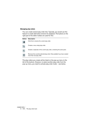Page 156CUBASE SX/SL6 – 156 The play order track
Managing play orders
You can create several play order lists. Typically, you would use this 
feature to create alternative versions for playback. The buttons on the 
right part of the editor toolbar are used for this:
The play orders you create will be listed on the pop-up menu to the 
left of the buttons. However, to select another play order from the 
pop-up menu, you need to activate play order mode – see below.
Button Description
Click this to rename the...
