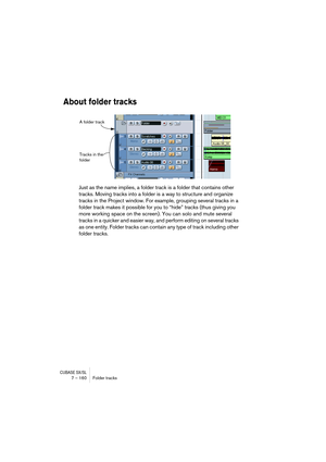 Page 160CUBASE SX/SL7 – 160 Folder tracks
About folder tracks
Just as the name implies, a folder track is a folder that contains other 
tracks. Moving tracks into a folder is a way to structure and organize 
tracks in the Project window. For example, grouping several tracks in a 
folder track makes it possible for you to “hide” tracks (thus giving you 
more working space on the screen). You can solo and mute several 
tracks in a quicker and easier way, and perform editing on several tracks 
as one entity. Folder...