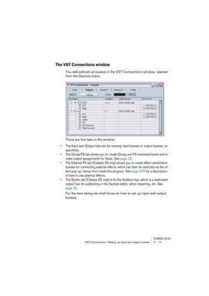 Page 17 
CUBASE SX/SL
 
VST Connections: Setting up input and output busses 2 – 17 
The VST Connections window
 
You add and set up busses in the VST Connections window, opened 
from the Devices menu.
There are five tabs in the window: 
• The Input and Output tabs are for viewing input busses or output busses, re-
spectively. 
• The Group/FX tab allows you to create Group and FX channels/tracks and to 
make output assignments for these. See page 25. 
• The External FX tab (Cubase SX only) allows you to create...