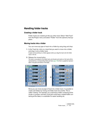 Page 161CUBASE SX/SLFolder tracks 7 – 161
Handling folder tracks
Creating a folder track
Folder tracks are created just like any other track: Select “Add Track” 
from the Project menu and select “Folder” from the submenu that ap-
pears.
Moving tracks into a folder
You can move any type of track into a folder by using drag and drop:
1.In the Track list, click on a track that you want to move into a folder, 
and drag it onto a folder track.
A green arrow pointing to a folder appears when you drag the track onto...