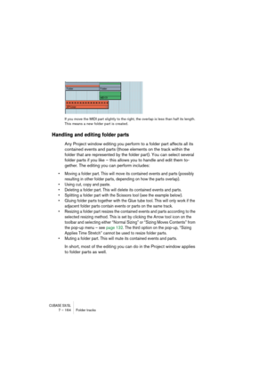 Page 164CUBASE SX/SL7 – 164 Folder tracks
If you move the MIDI part slightly to the right, the overlap is less than half its length. 
This means a new folder part is created.
Handling and editing folder parts
Any Project window editing you perform to a folder part affects all its 
contained events and parts (those elements on the track within the 
folder that are represented by the folder part). You can select several 
folder parts if you like – this allows you to handle and edit them to-
gether. The editing you...
