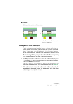 Page 165CUBASE SX/SLFolder tracks 7 – 165
An example
Editing tracks within folder parts
Tracks inside a folder can be edited as one entity, by performing the 
editing directly on the folder part containing the tracks as explained 
above. You can also edit individual tracks within the folder, by show-
ing the contained tracks, selecting parts and opening editors as usual.
Double clicking a folder part opens the editors for the corresponding 
track classes present in the folder. The following applies:
•All MIDI...