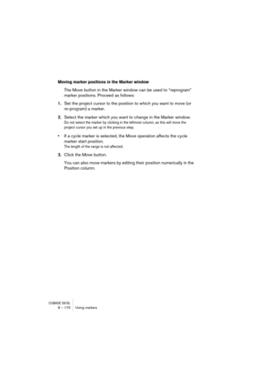 Page 170CUBASE SX/SL8 – 170 Using markers
Moving marker positions in the Marker window
The Move button in the Marker window can be used to “reprogram” 
marker positions. Proceed as follows:
1.Set the project cursor to the position to which you want to move (or 
re-program) a marker.
2.Select the marker which you want to change in the Marker window.
Do not select the marker by clicking in the leftmost column, as this will move the 
project cursor you set up in the previous step.
•If a cycle marker is selected,...