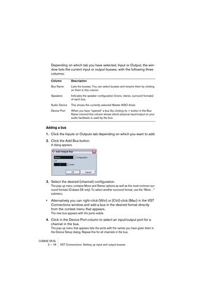 Page 18 
CUBASE SX/SL
 
2 – 18 VST Connections: Setting up input and output busses 
Depending on which tab you have selected, Input or Output, the win-
dow lists the current input or output busses, with the following three 
columns: 
Adding a bus
 
1. 
Click the Inputs or Outputs tab depending on which you want to add. 
2. 
Click the Add Bus button.
A dialog appears.
3.Select the desired (channel) configuration.
The pop-up menu contains Mono and Stereo options as well as the most common sur-
round formats...