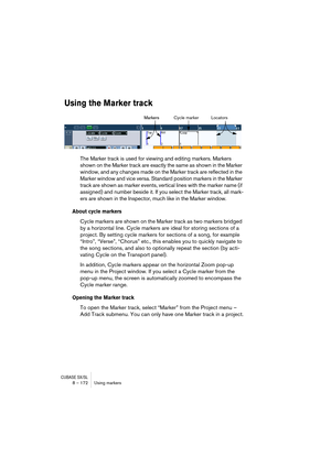 Page 172CUBASE SX/SL8 – 172 Using markers
Using the Marker track
The Marker track is used for viewing and editing markers. Markers 
shown on the Marker track are exactly the same as shown in the Marker 
window, and any changes made on the Marker track are reflected in the 
Marker window and vice versa. Standard position markers in the Marker 
track are shown as marker events, vertical lines with the marker name (if 
assigned) and number beside it. If you select the Marker track, all mark-
ers are shown in the...