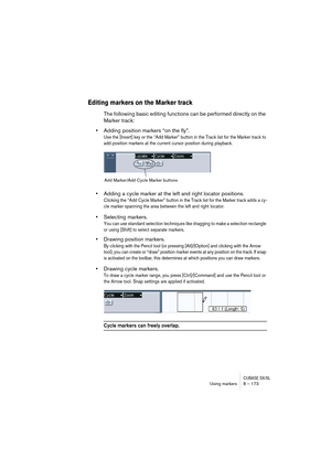 Page 173CUBASE SX/SLUsing markers 8 – 173
Editing markers on the Marker track
The following basic editing functions can be performed directly on the 
Marker track:
•Adding position markers “on the fly”.
Use the [Insert] key or the “Add Marker” button in the Track list for the Marker track to 
add position markers at the current cursor position during playback. 
•Adding a cycle marker at the left and right locator positions.
Clicking the “Add Cycle Marker” button in the Track list for the Marker track adds a cy-...
