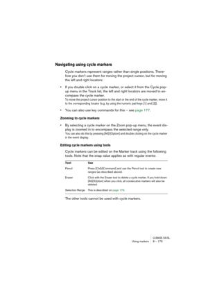 Page 175CUBASE SX/SLUsing markers 8 – 175
Navigating using cycle markers
Cycle markers represent ranges rather than single positions. There-
fore you don’t use them for moving the project cursor, but for moving 
the left and right locators:
•If you double click on a cycle marker, or select it from the Cycle pop-
up menu in the Track list, the left and right locators are moved to en-
compass the cycle marker.
To move the project cursor position to the start or the end of the cycle marker, move it 
to the...