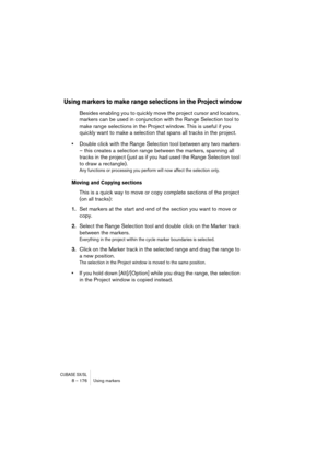 Page 176CUBASE SX/SL8 – 176 Using markers
Using markers to make range selections in the Project window
Besides enabling you to quickly move the project cursor and locators, 
markers can be used in conjunction with the Range Selection tool to 
make range selections in the Project window. This is useful if you 
quickly want to make a selection that spans all tracks in the project. 
•Double click with the Range Selection tool between any two markers 
– this creates a selection range between the markers, spanning...