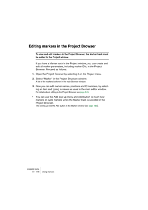 Page 178CUBASE SX/SL8 – 178 Using markers
Editing markers in the Project Browser
To view and edit markers in the Project Browser, the Marker track must 
be added to the Project window.
If you have a Marker track in the Project window, you can create and 
edit all marker parameters, including marker ID’s, in the Project 
Browser. Proceed as follows:
1.Open the Project Browser by selecting it on the Project menu.
2.Select “Marker” in the Project Structure window.
A list of the markers is shown in the main Browser...