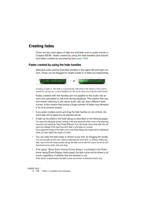 Page 180CUBASE SX/SL9 – 180 Fades, crossfades and envelopes
Creating fades
There are two main types of fade-ins and fade-outs in audio events in 
Cubase SX/SL: fades created by using the fade handles (see below) 
and fades created by processing (see page 183).
Fades created by using the fade handles
Selected audio events have blue handles in the upper left and right cor-
ners. These can be dragged to create a fade-in or fade-out respectively.
Creating a fade-in. The fade is automatically reflected in the shape...