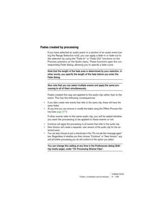 Page 183CUBASE SX/SLFades, crossfades and envelopes 9 – 183
Fades created by processing
If you have selected an audio event or a section of an audio event (us-
ing the Range Selection tool), you can apply a fade-in or fade-out to 
the selection by using the “Fade In” or “Fade Out” functions on the 
Process submenu on the Audio menu. These functions open the cor-
responding Fade dialog, allowing you to specify a fade curve.
Note that the length of the fade area is determined by your selection. In 
other words,...