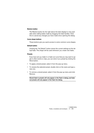 Page 185CUBASE SX/SLFades, crossfades and envelopes 9 – 185
Restore button
The Restore button (to the right above the fade display) is only avail-
able when editing fades made by dragging the fade handles. Click 
this to cancel any changes you have made since opening the dialog.
Curve shape buttons
These buttons give you quick access to some common curve shapes.
Default button
Clicking the “As Default” button stores the current settings as the de-
fault fade. This shape will be used whenever you create new...