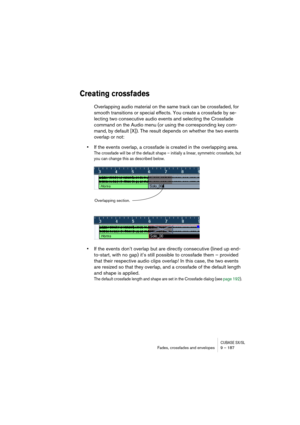 Page 187CUBASE SX/SLFades, crossfades and envelopes 9 – 187
Creating crossfades
Overlapping audio material on the same track can be crossfaded, for 
smooth transitions or special effects. You create a crossfade by se-
lecting two consecutive audio events and selecting the Crossfade 
command on the Audio menu (or using the corresponding key com-
mand, by default [X]). The result depends on whether the two events 
overlap or not:
•If the events overlap, a crossfade is created in the overlapping area.
The crossfade...