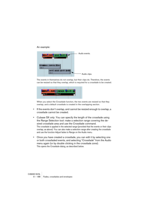 Page 188CUBASE SX/SL9 – 188 Fades, crossfades and envelopes
An example:
The events in themselves do not overlap, but their clips do. Therefore, the events 
can be resized so that they overlap, which is required for a crossfade to be created.
When you select the Crossfade function, the two events are resized so that they 
overlap, and a default crossfade is created in the overlapping section.
•If the events don’t overlap, and cannot be resized enough to overlap, a 
crossfade cannot be created.
•Cubase SX only:...