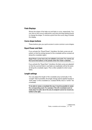 Page 191CUBASE SX/SLFades, crossfades and envelopes 9 – 191
Fade Displays
Shows the shape of the fade-out and fade-in curve, respectively. You 
can click on the curve to add points, and click and drag existing points 
to change the shape. To remove a point from the curve, drag it outside 
the display.
Curve shape buttons
These buttons give you quick access to some common curve shapes.
Equal Power and Gain
If you activate the “Equal Power” checkbox, the fade curves are ad-
justed, so that the energy (power) of...