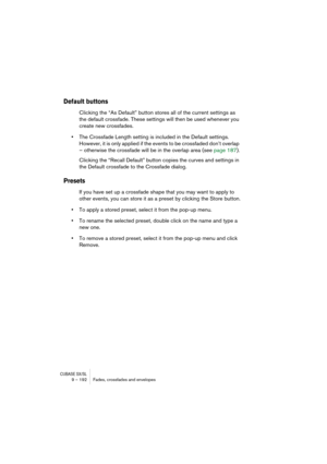 Page 192CUBASE SX/SL9 – 192 Fades, crossfades and envelopes
Default buttons
Clicking the “As Default” button stores all of the current settings as 
the default crossfade. These settings will then be used whenever you 
create new crossfades.
•The Crossfade Length setting is included in the Default settings. 
However, it is only applied if the events to be crossfaded don’t overlap 
– otherwise the crossfade will be in the overlap area (see page 187).
Clicking the “Recall Default” button copies the curves and...