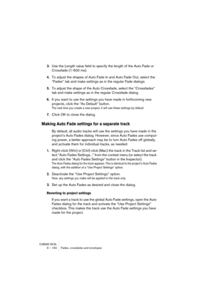 Page 194CUBASE SX/SL9 – 194 Fades, crossfades and envelopes
3.Use the Length value field to specify the length of the Auto Fade or 
Crossfade (1-500 ms).
4.To adjust the shapes of Auto Fade In and Auto Fade Out, select the 
“Fades” tab and make settings as in the regular Fade dialogs.
5.To adjust the shape of the Auto Crossfade, select the “Crossfades” 
tab and make settings as in the regular Crossfade dialog.
6.If you want to use the settings you have made in forthcoming new 
projects, click the “As Default”...