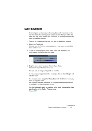 Page 195CUBASE SX/SLFades, crossfades and envelopes 9 – 195
Event Envelopes
An envelope is a volume curve for an audio event. It is similar to the 
real-time fades, but allows you to create volume changes within the 
event, not only at the start or end. To create an envelope for an audio 
event, proceed as follows:
1.Zoom in on the event so that you can view its waveform properly.
2.Select the Pencil tool.
When you move the Pencil tool over an audio event, a small volume curve symbol is 
shown next to the tool....