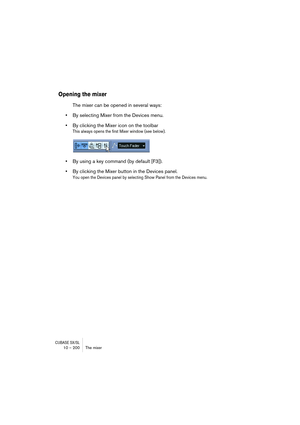 Page 200CUBASE SX/SL10 – 200 The mixer
Opening the mixer
The mixer can be opened in several ways:
•By selecting Mixer from the Devices menu.
•By clicking the Mixer icon on the toolbar
This always opens the first Mixer window (see below).
•By using a key command (by default [F3]).
•By clicking the Mixer button in the Devices panel.
You open the Devices panel by selecting Show Panel from the Devices menu. 