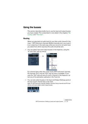 Page 21CUBASE SX/SLVST Connections: Setting up input and output busses 2 – 21
Using the busses
This section describes briefly how to use the input and output busses 
you have created. This is described in more detail in the chapters “Re-
cording” and “The mixer”.
Routing
When you play back an audio track (or any other audio channel in the 
mixer – VST Instrument channels, ReWire channels, etc.), you route it 
to an output bus. In the same way, when you record on an audio track 
you select from which input bus...