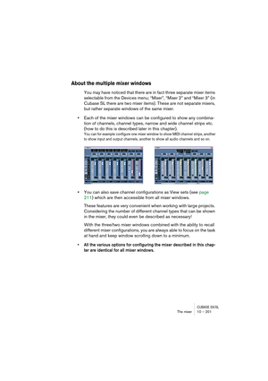 Page 201CUBASE SX/SLThe mixer 10 – 201
About the multiple mixer windows
You may have noticed that there are in fact three separate mixer items 
selectable from the Devices menu; “Mixer”, “Mixer 2” and “Mixer 3” (in 
Cubase SL there are two mixer items). These are not separate mixers, 
but rather separate windows of the same mixer. 
•Each of the mixer windows can be configured to show any combina-
tion of channels, channel types, narrow and wide channel strips etc. 
(how to do this is described later in this...